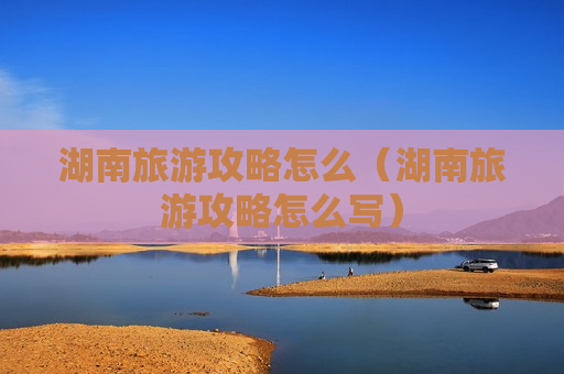 湖南旅游攻略怎么（湖南旅游攻略怎么写）