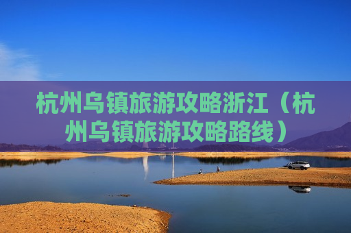 杭州乌镇旅游攻略浙江（杭州乌镇旅游攻略路线）