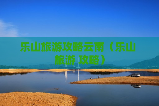 乐山旅游攻略云南（乐山 旅游 攻略）