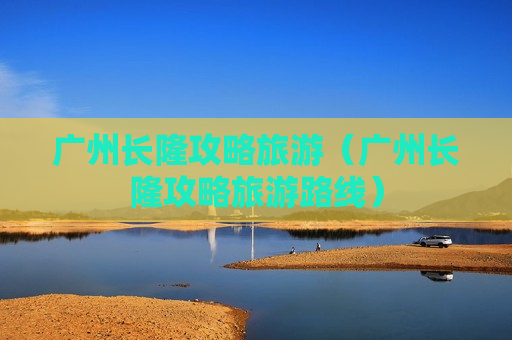 广州长隆攻略旅游（广州长隆攻略旅游路线）