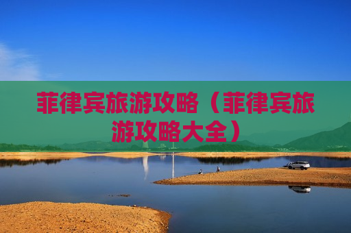 菲律宾旅游攻略（菲律宾旅游攻略大全）