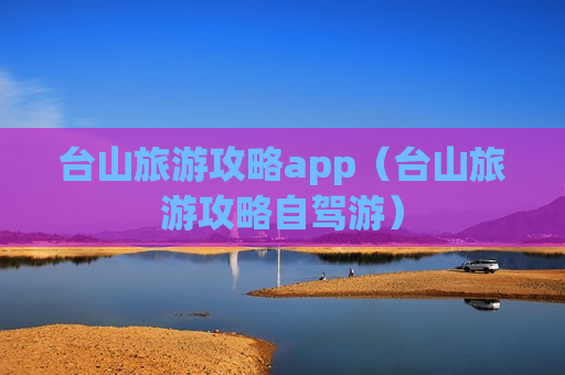 台山旅游攻略app（台山旅游攻略自驾游）