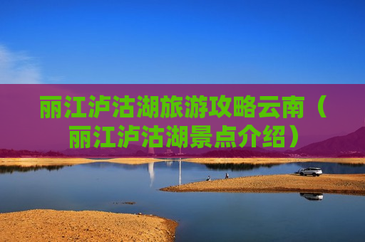 丽江泸沽湖旅游攻略云南（丽江泸沽湖景点介绍）