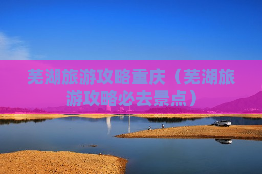 芜湖旅游攻略重庆（芜湖旅游攻略必去景点）