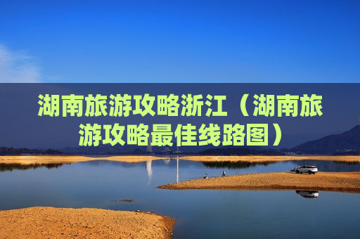 湖南旅游攻略浙江（湖南旅游攻略最佳线路图）