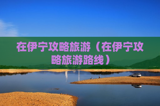 在伊宁攻略旅游（在伊宁攻略旅游路线）