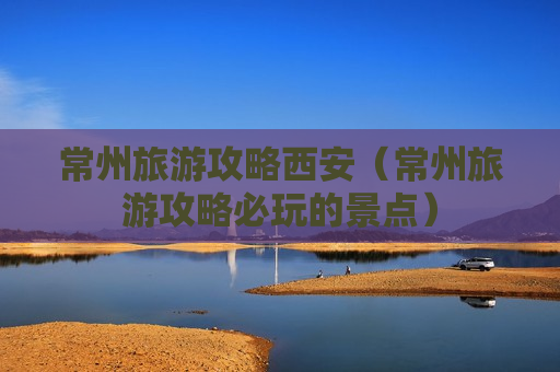 常州旅游攻略西安（常州旅游攻略必玩的景点）