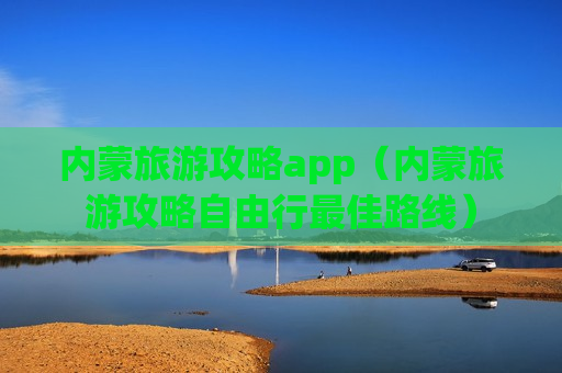 内蒙旅游攻略app（内蒙旅游攻略自由行最佳路线）