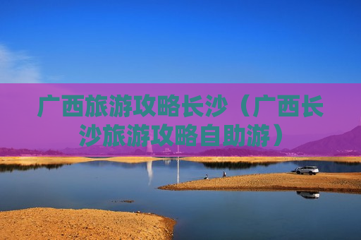 广西旅游攻略长沙（广西长沙旅游攻略自助游）