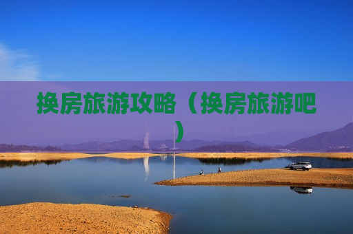 换房旅游攻略（换房旅游吧）