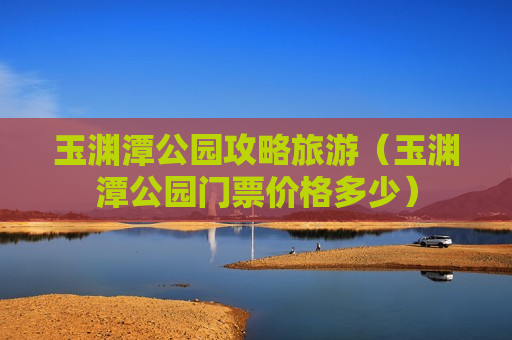 玉渊潭公园攻略旅游（玉渊潭公园门票价格多少）