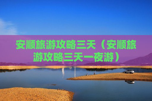 安顺旅游攻略三天（安顺旅游攻略三天一夜游）