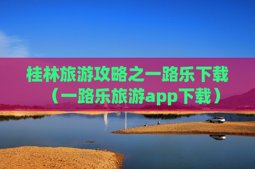 桂林旅游攻略之一路乐下载（一路乐旅游app下载）