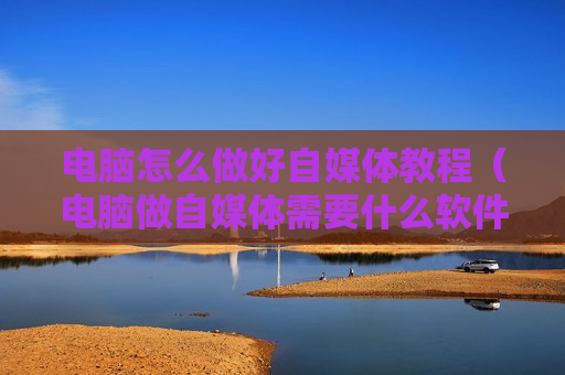 电脑怎么做好自媒体教程（电脑做自媒体需要什么软件）