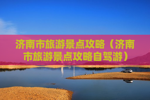 济南市旅游景点攻略（济南市旅游景点攻略自驾游）