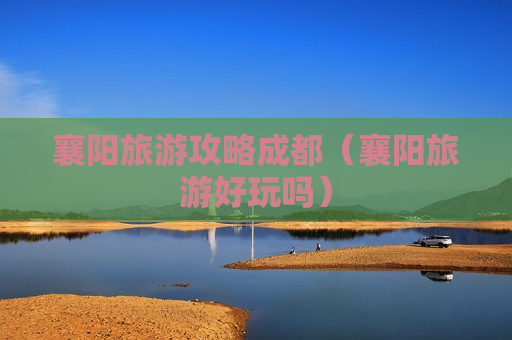 襄阳旅游攻略成都（襄阳旅游好玩吗）