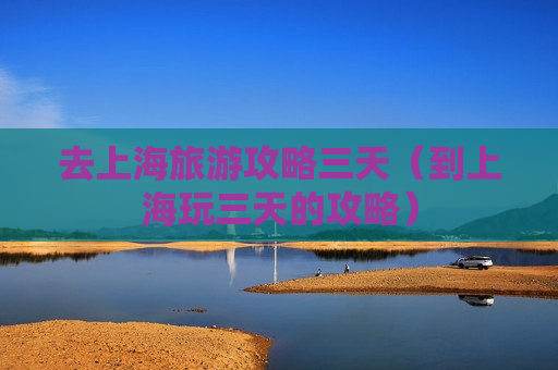 去上海旅游攻略三天（到上海玩三天的攻略）