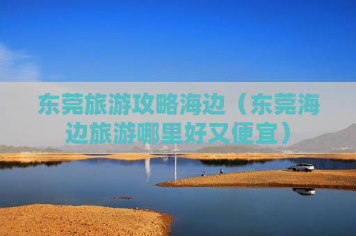 东莞旅游攻略海边（东莞海边旅游哪里好又便宜）