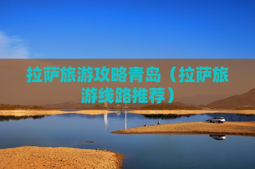 拉萨旅游攻略青岛（拉萨旅游线路推荐）