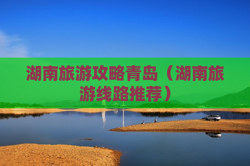 湖南旅游攻略青岛（湖南旅游线路推荐）