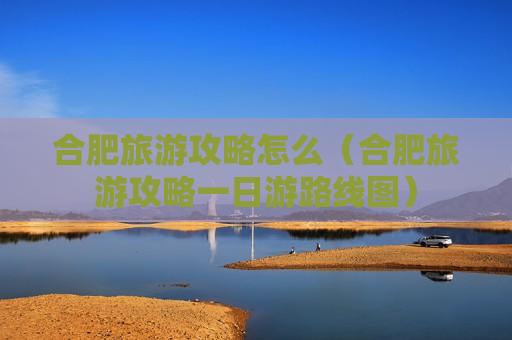 合肥旅游攻略怎么（合肥旅游攻略一日游路线图）