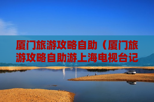 厦门旅游攻略自助（厦门旅游攻略自助游上海电视台记者电话）