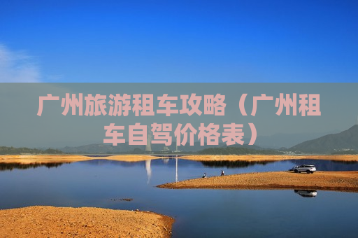 广州旅游租车攻略（广州租车自驾价格表）