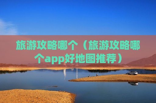 旅游攻略哪个（旅游攻略哪个app好地图推荐）