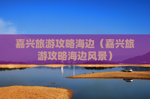 嘉兴旅游攻略海边（嘉兴旅游攻略海边风景）