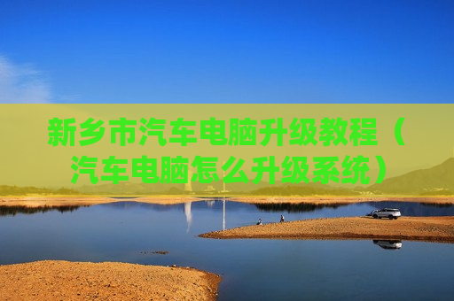 新乡市汽车电脑升级教程（汽车电脑怎么升级系统）