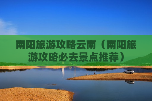 南阳旅游攻略云南（南阳旅游攻略必去景点推荐）