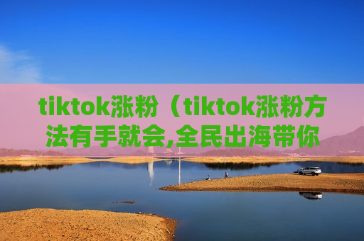 tiktok涨粉（tiktok涨粉方法有手就会,全民出海带你玩转tiktok）