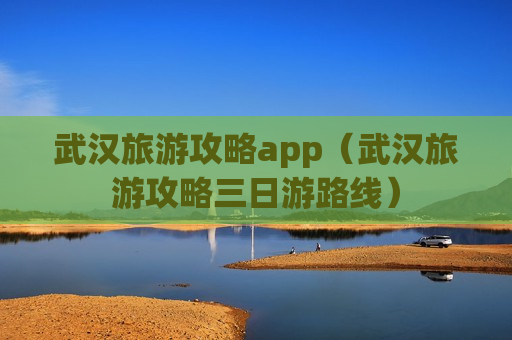 武汉旅游攻略app（武汉旅游攻略三日游路线）