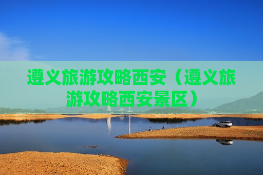 遵义旅游攻略西安（遵义旅游攻略西安景区）