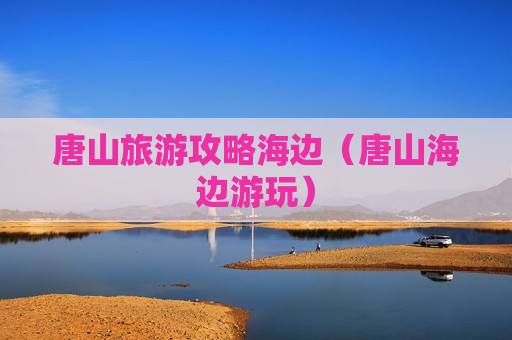 唐山旅游攻略海边（唐山海边游玩）