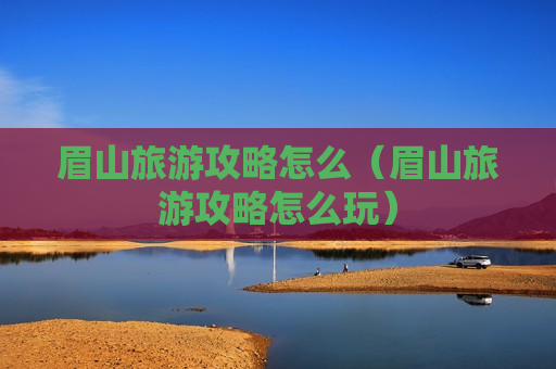 眉山旅游攻略怎么（眉山旅游攻略怎么玩）