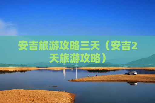 安吉旅游攻略三天（安吉2天旅游攻略）