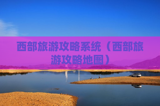 西部旅游攻略系统（西部旅游攻略地图）