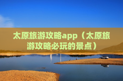 太原旅游攻略app（太原旅游攻略必玩的景点）