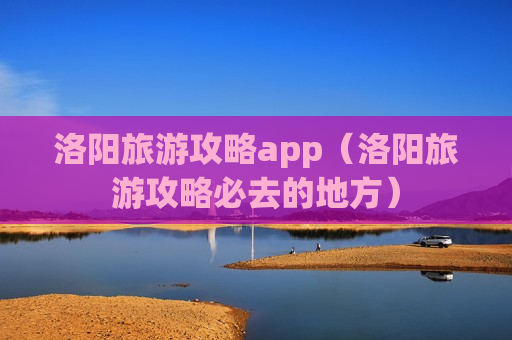 洛阳旅游攻略app（洛阳旅游攻略必去的地方）