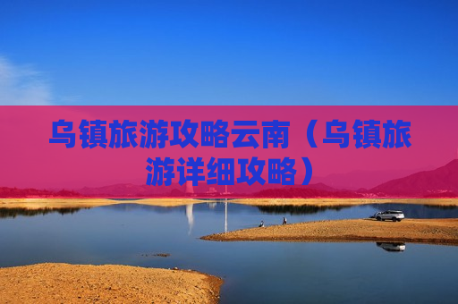 乌镇旅游攻略云南（乌镇旅游详细攻略）