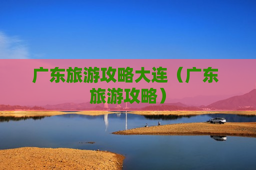 广东旅游攻略大连（广东 旅游攻略）