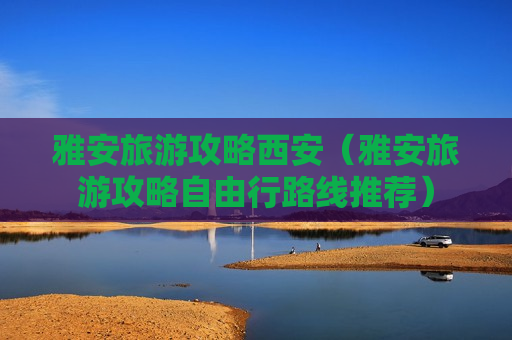 雅安旅游攻略西安（雅安旅游攻略自由行路线推荐）