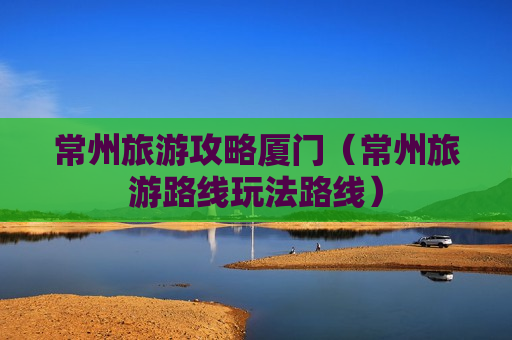 常州旅游攻略厦门（常州旅游路线玩法路线）