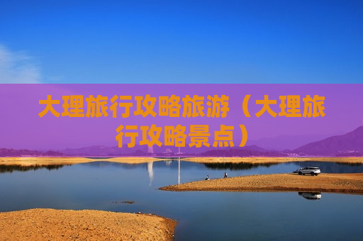 大理旅行攻略旅游（大理旅行攻略景点）