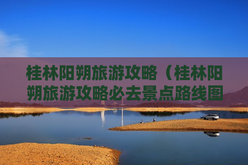 桂林阳朔旅游攻略（桂林阳朔旅游攻略必去景点路线图）