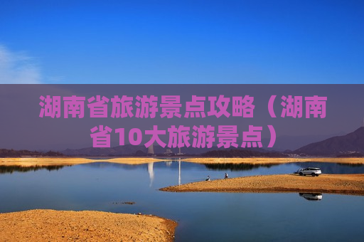 湖南省旅游景点攻略（湖南省10大旅游景点）