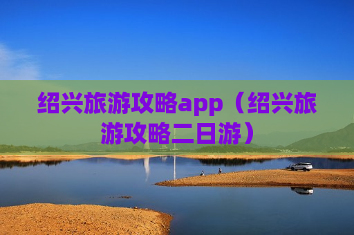 绍兴旅游攻略app（绍兴旅游攻略二日游）