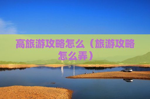 高旅游攻略怎么（旅游攻略怎么弄）