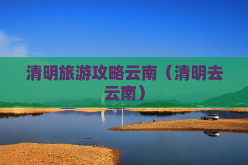 清明旅游攻略云南（清明去云南）